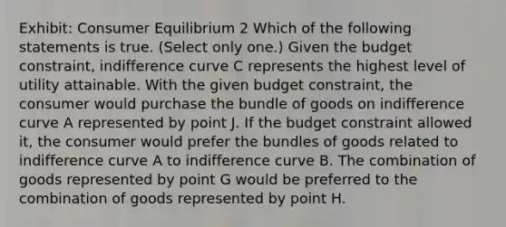 Exhibit: Consumer Equilibrium 2 Which of the following statements is true. (Select only one.) Given the budget constraint, indifference curve C represents the highest level of utility attainable. With the given budget constraint, the consumer would purchase the bundle of goods on indifference curve A represented by point J. If the budget constraint allowed it, the consumer would prefer the bundles of goods related to indifference curve A to indifference curve B. The combination of goods represented by point G would be preferred to the combination of goods represented by point H.