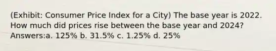 (Exhibit: Consumer Price Index for a City) The base year is 2022. How much did prices rise between the base year and 2024? Answers:a. 125% b. 31.5% c. 1.25% d. 25%