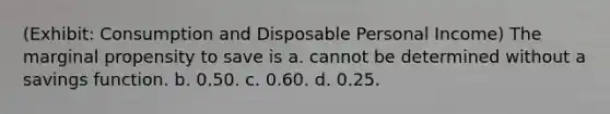 (Exhibit: Consumption and Disposable Personal Income) The marginal propensity to save is a. cannot be determined without a savings function. b. 0.50. c. 0.60. d. 0.25.