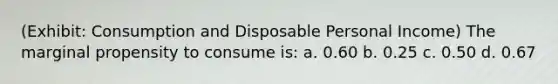 (Exhibit: Consumption and Disposable Personal Income) The marginal propensity to consume is: a. 0.60 b. 0.25 c. 0.50 d. 0.67