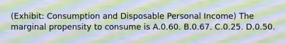 (Exhibit: Consumption and Disposable Personal Income) The marginal propensity to consume is A.0.60. B.0.67. C.0.25. D.0.50.