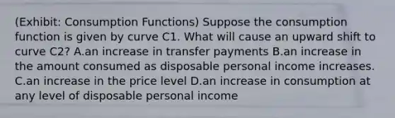 (Exhibit: Consumption Functions) Suppose the consumption function is given by curve C1. What will cause an upward shift to curve C2? A.an increase in transfer payments B.an increase in the amount consumed as disposable personal income increases. C.an increase in the price level D.an increase in consumption at any level of disposable personal income