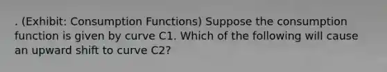 . (Exhibit: Consumption Functions) Suppose the consumption function is given by curve C1. Which of the following will cause an upward shift to curve C2?