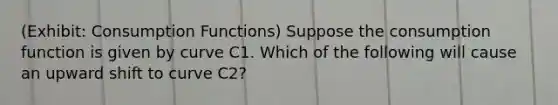 (Exhibit: Consumption Functions) Suppose the consumption function is given by curve C1. Which of the following will cause an upward shift to curve C2?