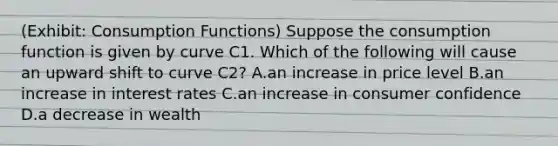 (Exhibit: Consumption Functions) Suppose the consumption function is given by curve C1. Which of the following will cause an upward shift to curve C2? A.an increase in price level B.an increase in interest rates C.an increase in consumer confidence D.a decrease in wealth