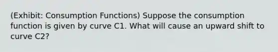 (Exhibit: Consumption Functions) Suppose the consumption function is given by curve C1. What will cause an upward shift to curve C2?