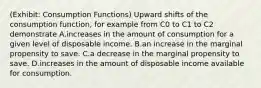 (Exhibit: Consumption Functions) Upward shifts of the consumption function, for example from C0 to C1 to C2 demonstrate A.increases in the amount of consumption for a given level of disposable income. B.an increase in the marginal propensity to save. C.a decrease in the marginal propensity to save. D.increases in the amount of disposable income available for consumption.