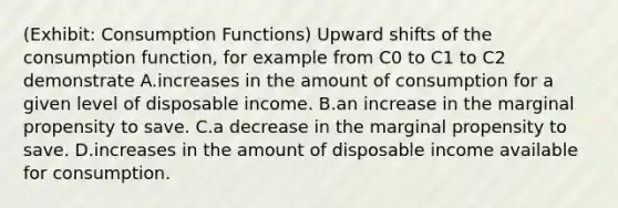 (Exhibit: Consumption Functions) Upward shifts of the consumption function, for example from C0 to C1 to C2 demonstrate A.increases in the amount of consumption for a given level of disposable income. B.an increase in the marginal propensity to save. C.a decrease in the marginal propensity to save. D.increases in the amount of disposable income available for consumption.