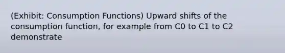 (Exhibit: Consumption Functions) Upward shifts of the consumption function, for example from C0 to C1 to C2 demonstrate