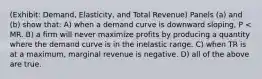 (Exhibit: Demand, Elasticity, and Total Revenue) Panels (a) and (b) show that: A) when a demand curve is downward sloping, P < MR. B) a firm will never maximize profits by producing a quantity where the demand curve is in the inelastic range. C) when TR is at a maximum, marginal revenue is negative. D) all of the above are true.