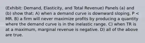 (Exhibit: Demand, Elasticity, and Total Revenue) Panels (a) and (b) show that: A) when a demand curve is downward sloping, P < MR. B) a firm will never maximize profits by producing a quantity where the demand curve is in the inelastic range. C) when TR is at a maximum, marginal revenue is negative. D) all of the above are true.