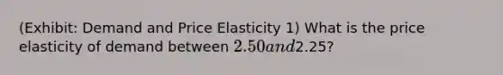 (Exhibit: Demand and Price Elasticity 1) What is the price elasticity of demand between 2.50 and2.25?