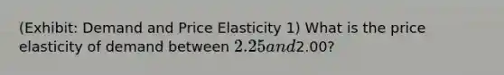 (Exhibit: Demand and Price Elasticity 1) What is the price elasticity of demand between 2.25 and2.00?