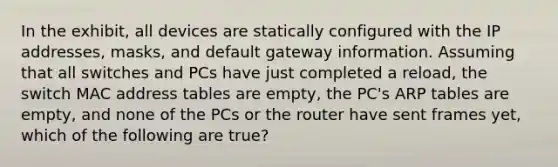 In the exhibit, all devices are statically configured with the IP addresses, masks, and default gateway information. Assuming that all switches and PCs have just completed a reload, the switch MAC address tables are empty, the PC's ARP tables are empty, and none of the PCs or the router have sent frames yet, which of the following are true?