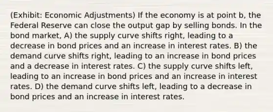 (Exhibit: Economic Adjustments) If the economy is at point b, the Federal Reserve can close the output gap by selling bonds. In the bond market, A) the supply curve shifts right, leading to a decrease in bond prices and an increase in interest rates. B) the demand curve shifts right, leading to an increase in bond prices and a decrease in interest rates. C) the supply curve shifts left, leading to an increase in bond prices and an increase in interest rates. D) the demand curve shifts left, leading to a decrease in bond prices and an increase in interest rates.