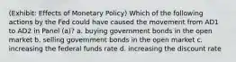 (Exhibit: Effects of Monetary Policy) Which of the following actions by the Fed could have caused the movement from AD1 to AD2 in Panel (a)? a. buying government bonds in the open market b. selling government bonds in the open market c. increasing the federal funds rate d. increasing the discount rate