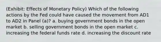 (Exhibit: Effects of Monetary Policy) Which of the following actions by the Fed could have caused the movement from AD1 to AD2 in Panel (a)? a. buying government bonds in the open market b. selling government bonds in the open market c. increasing the federal funds rate d. increasing the discount rate