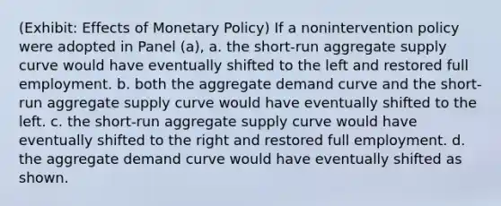 (Exhibit: Effects of Monetary Policy) If a nonintervention policy were adopted in Panel (a), a. the short-run aggregate supply curve would have eventually shifted to the left and restored full employment. b. both the aggregate demand curve and the short-run aggregate supply curve would have eventually shifted to the left. c. the short-run aggregate supply curve would have eventually shifted to the right and restored full employment. d. the aggregate demand curve would have eventually shifted as shown.