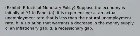 (Exhibit: Effects of Monetary Policy) Suppose the economy is initially at Y1 in Panel (a). It is experiencing: a. an actual unemployment rate that is less than the natural unemployment rate. b. a situation that warrants a decrease in the money supply. c. an inflationary gap. d. a recessionary gap.