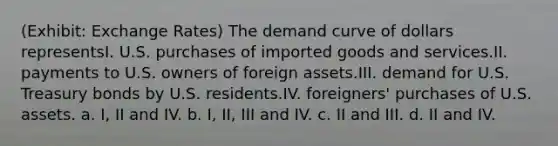 (Exhibit: Exchange Rates) The demand curve of dollars representsI. U.S. purchases of imported goods and services.II. payments to U.S. owners of foreign assets.III. demand for U.S. Treasury bonds by U.S. residents.IV. foreigners' purchases of U.S. assets. a. I, II and IV. b. I, II, III and IV. c. II and III. d. II and IV.