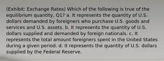 (Exhibit: Exchange Rates) Which of the following is true of the equilibrium quantity, Q1? a. It represents the quantity of U.S. dollars demanded by foreigners who purchase U.S. goods and services and U.S. assets. b. It represents the quantity of U.S. dollars supplied and demanded by foreign nationals. c. It represents the total amount foreigners spent in the United States during a given period. d. It represents the quantity of U.S. dollars supplied by the Federal Reserve.