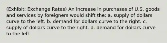 (Exhibit: Exchange Rates) An increase in purchases of U.S. goods and services by foreigners would shift the: a. supply of dollars curve to the left. b. demand for dollars curve to the right. c. supply of dollars curve to the right. d. demand for dollars curve to the left.