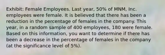 Exhibit: Female Employees. Last year, 50% of MNM, Inc. employees were female. It is believed that there has been a reduction in the percentage of females in the company. This year, in a random sample of 400 employees, 180 were female. Based on this information, you want to determine if there has been a decrease in the percentage of females in the company (at the significance level of 5%).