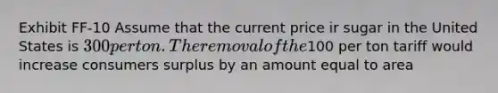 Exhibit FF-10 Assume that the current price ir sugar in the United States is 300 per ton. The removal of the100 per ton tariff would increase consumers surplus by an amount equal to area