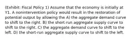 (Exhibit: Fiscal Policy 1) Assume that the economy is initially at Y1. A nonintervention policy would result in the restoration of potential output by allowing the A) the aggregate demand curve to shift to the right. B) the short-run aggregate supply curve to shift to the right. C) the aggregate demand curve to shift to the left. D) the short-run aggregate supply curve to shift to the left.