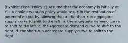 (Exhibit: Fiscal Policy 1) Assume that the economy is initially at Y1. A nonintervention policy would result in the restoration of potential output by allowing the: a. the short-run aggregate supply curve to shift to the left. b. the aggregate demand curve to shift to the left. c. the aggregate demand curve to shift to the right. d. the short-run aggregate supply curve to shift to the right.