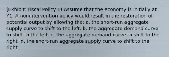 (Exhibit: Fiscal Policy 1) Assume that the economy is initially at Y1. A nonintervention policy would result in the restoration of potential output by allowing the: a. the short-run aggregate supply curve to shift to the left. b. the aggregate demand curve to shift to the left. c. the aggregate demand curve to shift to the right. d. the short-run aggregate supply curve to shift to the right.