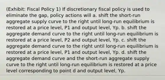 (Exhibit: Fiscal Policy 1) If discretionary fiscal policy is used to eliminate the gap, policy actions will a. shift the short-run aggregate supply curve to the right until long-run equilibrium is restored at a price level, P1 and output level, Yp. b. shift the aggregate demand curve to the right until long-run equilibrium is restored at a price level, P2 and output level, Yp. c. shift the aggregate demand curve to the right until long-run equilibrium is restored at a price level, P1 and output level, Yp. d. shift the aggregate demand curve and the short-run aggregate supply curve to the right until long-run equilibrium is restored at a price level corresponding to point d and output level, Yp.