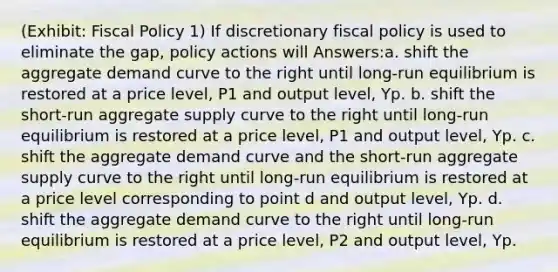 (Exhibit: <a href='https://www.questionai.com/knowledge/kPTgdbKdvz-fiscal-policy' class='anchor-knowledge'>fiscal policy</a> 1) If discretionary fiscal policy is used to eliminate the gap, policy actions will Answers:a. shift the aggregate demand curve to the right until long-run equilibrium is restored at a price level, P1 and output level, Yp. b. shift the short-run aggregate supply curve to the right until long-run equilibrium is restored at a price level, P1 and output level, Yp. c. shift the aggregate demand curve and the short-run aggregate supply curve to the right until long-run equilibrium is restored at a price level corresponding to point d and output level, Yp. d. shift the aggregate demand curve to the right until long-run equilibrium is restored at a price level, P2 and output level, Yp.