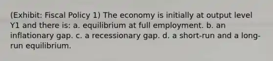 (Exhibit: Fiscal Policy 1) The economy is initially at output level Y1 and there is: a. equilibrium at full employment. b. an inflationary gap. c. a recessionary gap. d. a short-run and a long-run equilibrium.