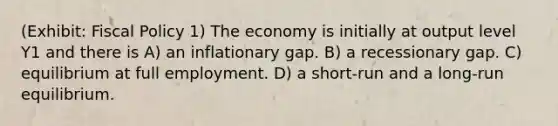 (Exhibit: Fiscal Policy 1) The economy is initially at output level Y1 and there is A) an inflationary gap. B) a recessionary gap. C) equilibrium at full employment. D) a short-run and a long-run equilibrium.