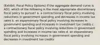 (Exhibit: Fiscal Policy Options) If the aggregate demand curve is AD1, which of the following is the most appropriate discretionary fiscal policy to pursue? a. a contractionary fiscal policy involving reductions in government spending and decreases in income tax rates b. an expansionary fiscal policy involving increases in government spending and increases in investment tax credits c. a contractionary fiscal policy involving reductions in government spending and increases in income tax rates d. an expansionary fiscal policy involving increases in government spending and decreases in investment tax credits