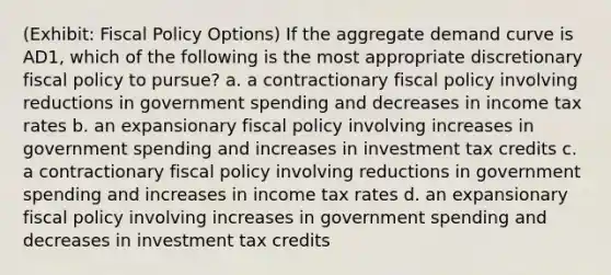 (Exhibit: Fiscal Policy Options) If the aggregate demand curve is AD1, which of the following is the most appropriate discretionary fiscal policy to pursue? a. a contractionary fiscal policy involving reductions in government spending and decreases in income tax rates b. an expansionary fiscal policy involving increases in government spending and increases in investment tax credits c. a contractionary fiscal policy involving reductions in government spending and increases in income tax rates d. an expansionary fiscal policy involving increases in government spending and decreases in investment tax credits