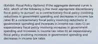 (Exhibit: Fiscal Policy Options) If the aggregate demand curve is AD2, which of the following is the most appropriate discretionary fiscal policy to pursue? A) a contractionary fiscal policy involving reductions in government spending and decreases in income tax rates B) a contractionary fiscal policy involving reductions in government spending and increases in income tax rates C) an expansionary fiscal policy involving increases in government spending and increases in income tax rates D) an expansionary fiscal policy involving increases in government spending and decreases in income tax rates