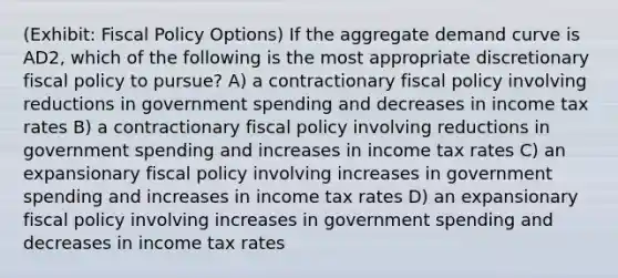 (Exhibit: <a href='https://www.questionai.com/knowledge/kPTgdbKdvz-fiscal-policy' class='anchor-knowledge'>fiscal policy</a> Options) If the aggregate demand curve is AD2, which of the following is the most appropriate discretionary fiscal policy to pursue? A) a contractionary fiscal policy involving reductions in government spending and decreases in income tax rates B) a contractionary fiscal policy involving reductions in government spending and increases in income tax rates C) an expansionary fiscal policy involving increases in government spending and increases in income tax rates D) an expansionary fiscal policy involving increases in government spending and decreases in income tax rates