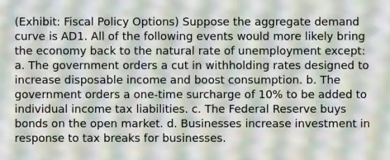 (Exhibit: Fiscal Policy Options) Suppose the aggregate demand curve is AD1. All of the following events would more likely bring the economy back to the natural rate of unemployment except: a. The government orders a cut in withholding rates designed to increase disposable income and boost consumption. b. The government orders a one-time surcharge of 10% to be added to individual income tax liabilities. c. The Federal Reserve buys bonds on the open market. d. Businesses increase investment in response to tax breaks for businesses.