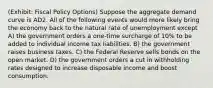 (Exhibit: Fiscal Policy Options) Suppose the aggregate demand curve is AD2. All of the following events would more likely bring the economy back to the natural rate of unemployment except A) the government orders a one-time surcharge of 10% to be added to individual income tax liabilities. B) the government raises business taxes. C) the Federal Reserve sells bonds on the open market. D) the government orders a cut in withholding rates designed to increase disposable income and boost consumption.