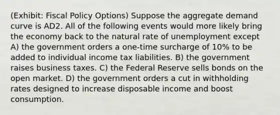 (Exhibit: <a href='https://www.questionai.com/knowledge/kPTgdbKdvz-fiscal-policy' class='anchor-knowledge'>fiscal policy</a> Options) Suppose the aggregate demand curve is AD2. All of the following events would more likely bring the economy back to the natural rate of unemployment except A) the government orders a one-time surcharge of 10% to be added to individual income tax liabilities. B) the government raises business taxes. C) the Federal Reserve sells bonds on the open market. D) the government orders a cut in withholding rates designed to increase disposable income and boost consumption.