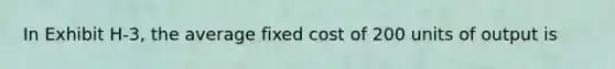 In Exhibit H-3, the average fixed cost of 200 units of output is