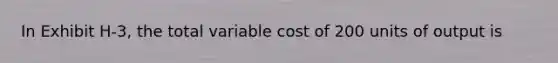 In Exhibit H-3, the total variable cost of 200 units of output is