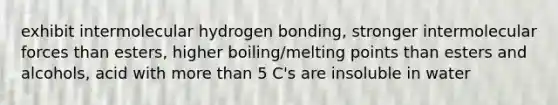 exhibit intermolecular hydrogen bonding, stronger intermolecular forces than esters, higher boiling/melting points than esters and alcohols, acid with more than 5 C's are insoluble in water