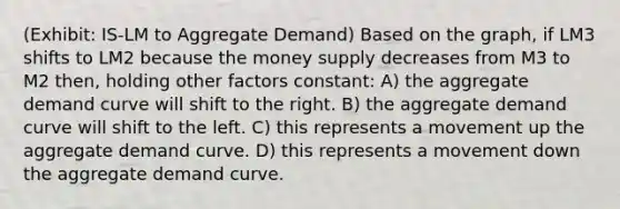 (Exhibit: IS-LM to Aggregate Demand) Based on the graph, if LM3 shifts to LM2 because the money supply decreases from M3 to M2 then, holding other factors constant: A) the aggregate demand curve will shift to the right. B) the aggregate demand curve will shift to the left. C) this represents a movement up the aggregate demand curve. D) this represents a movement down the aggregate demand curve.