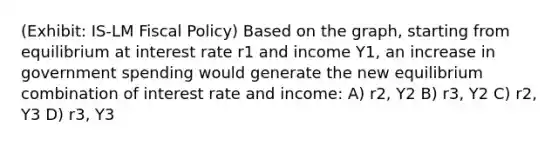 (Exhibit: IS-LM Fiscal Policy) Based on the graph, starting from equilibrium at interest rate r1 and income Y1, an increase in government spending would generate the new equilibrium combination of interest rate and income: A) r2, Y2 B) r3, Y2 C) r2, Y3 D) r3, Y3