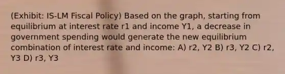 (Exhibit: IS-LM Fiscal Policy) Based on the graph, starting from equilibrium at interest rate r1 and income Y1, a decrease in government spending would generate the new equilibrium combination of interest rate and income: A) r2, Y2 B) r3, Y2 C) r2, Y3 D) r3, Y3