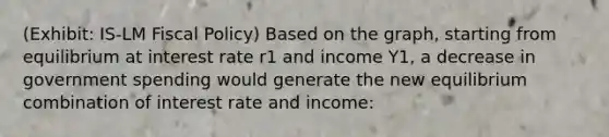 (Exhibit: IS-LM Fiscal Policy) Based on the graph, starting from equilibrium at interest rate r1 and income Y1, a decrease in government spending would generate the new equilibrium combination of interest rate and income: