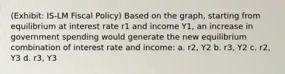 (Exhibit: IS-LM Fiscal Policy) Based on the graph, starting from equilibrium at interest rate r1 and income Y1, an increase in government spending would generate the new equilibrium combination of interest rate and income: a. r2, Y2 b. r3, Y2 c. r2, Y3 d. r3, Y3